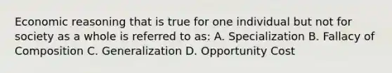 Economic reasoning that is true for one individual but not for society as a whole is referred to as: A. Specialization B. Fallacy of Composition C. Generalization D. Opportunity Cost