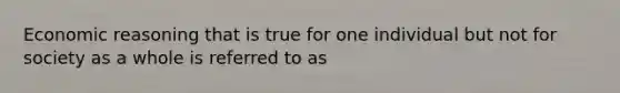 Economic reasoning that is true for one individual but not for society as a whole is referred to as