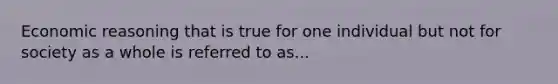 Economic reasoning that is true for one individual but not for society as a whole is referred to as...