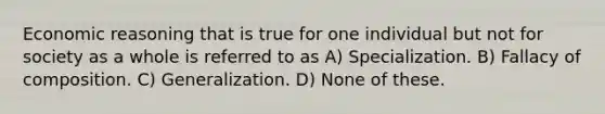 Economic reasoning that is true for one individual but not for society as a whole is referred to as A) Specialization. B) Fallacy of composition. C) Generalization. D) None of these.