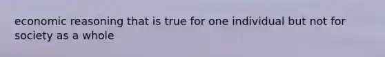 economic reasoning that is true for one individual but not for society as a whole