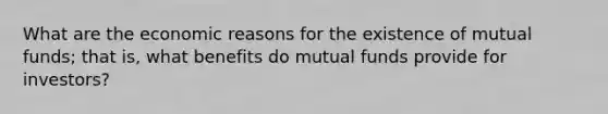 What are the economic reasons for the existence of mutual funds; that is, what benefits do mutual funds provide for investors?