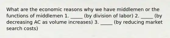 What are the economic reasons why we have middlemen or the functions of middlemen 1. _____ (by division of labor) 2. _____ (by decreasing AC as volume increases) 3. _____ (by reducing market search costs)