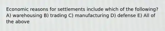 Economic reasons for settlements include which of the following? A) warehousing B) trading C) manufacturing D) defense E) All of the above