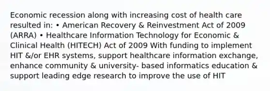 Economic recession along with increasing cost of health care resulted in: • American Recovery & Reinvestment Act of 2009 (ARRA) • Healthcare Information Technology for Economic & Clinical Health (HITECH) Act of 2009 With funding to implement HIT &/or EHR systems, support healthcare information exchange, enhance community & university- based informatics education & support leading edge research to improve the use of HIT