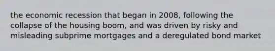 the economic recession that began in 2008, following the collapse of the housing boom, and was driven by risky and misleading subprime mortgages and a deregulated bond market