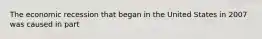 The economic recession that began in the United States in 2007 was caused in part