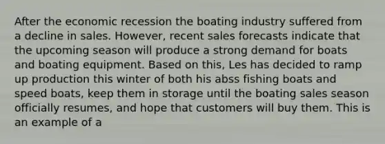 After the economic recession the boating industry suffered from a decline in sales. However, recent sales forecasts indicate that the upcoming season will produce a strong demand for boats and boating equipment. Based on this, Les has decided to ramp up production this winter of both his abss fishing boats and speed boats, keep them in storage until the boating sales season officially resumes, and hope that customers will buy them. This is an example of a