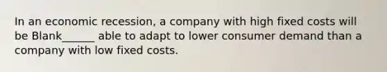 In an economic recession, a company with high fixed costs will be Blank______ able to adapt to lower consumer demand than a company with low fixed costs.