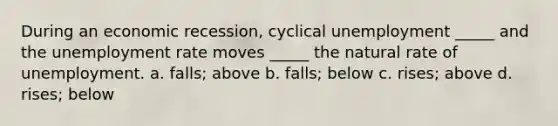 During an economic recession, cyclical unemployment _____ and the unemployment rate moves _____ the natural rate of unemployment. a. falls; above b. falls; below c. rises; above d. rises; below