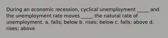 During an economic recession, cyclical unemployment _____ and the unemployment rate moves _____ the natural rate of unemployment. a. falls; below b. rises; below c. falls; above d. rises; above