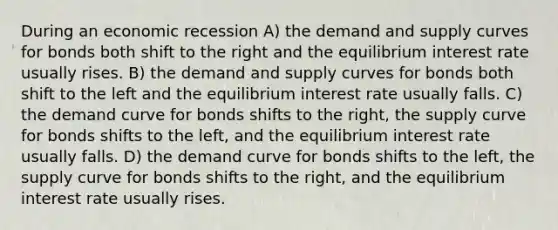 During an economic recession A) the demand and supply curves for bonds both shift to the right and the equilibrium interest rate usually rises. B) the demand and supply curves for bonds both shift to the left and the equilibrium interest rate usually falls. C) the demand curve for bonds shifts to the right, the supply curve for bonds shifts to the left, and the equilibrium interest rate usually falls. D) the demand curve for bonds shifts to the left, the supply curve for bonds shifts to the right, and the equilibrium interest rate usually rises.