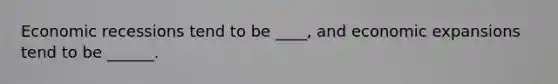 Economic recessions tend to be ____, and economic expansions tend to be ______.