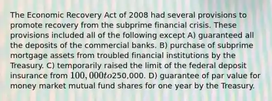 The Economic Recovery Act of 2008 had several provisions to promote recovery from the subprime financial crisis. These provisions included all of the following except A) guaranteed all the deposits of the commercial banks. B) purchase of subprime mortgage assets from troubled financial institutions by the Treasury. C) temporarily raised the limit of the federal deposit insurance from 100,000 to250,000. D) guarantee of par value for money market mutual fund shares for one year by the Treasury.