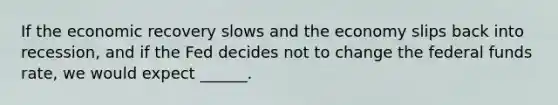 If the economic recovery slows and the economy slips back into​ recession, and if the Fed decides not to change the federal funds​ rate, we would expect​ ______.