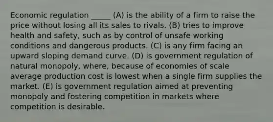 Economic regulation _____ (A) is the ability of a firm to raise the price without losing all its sales to rivals. (B) tries to improve health and safety, such as by control of unsafe working conditions and dangerous products. (C) is any firm facing an upward sloping demand curve. (D) is government regulation of natural monopoly, where, because of economies of scale average production cost is lowest when a single firm supplies the market. (E) is government regulation aimed at preventing monopoly and fostering competition in markets where competition is desirable.