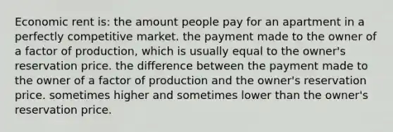 Economic rent is: the amount people pay for an apartment in a perfectly competitive market. the payment made to the owner of a factor of production, which is usually equal to the owner's reservation price. the difference between the payment made to the owner of a factor of production and the owner's reservation price. sometimes higher and sometimes lower than the owner's reservation price.