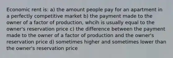 Economic rent is: a) the amount people pay for an apartment in a perfectly competitive market b) the payment made to the owner of a factor of production, whcih is usually equal to the owner's reservation price c) the difference between the payment made to the owner of a factor of production and the owner's reservation price d) sometimes higher and sometimes lower than the owner's reservation price