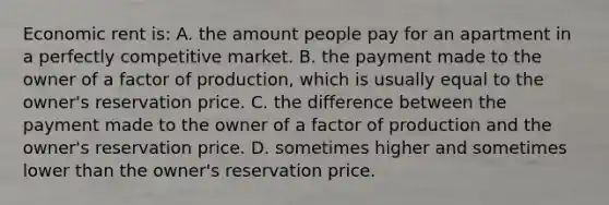 Economic rent is: A. the amount people pay for an apartment in a perfectly competitive market. B. the payment made to the owner of a factor of production, which is usually equal to the owner's reservation price. C. the difference between the payment made to the owner of a factor of production and the owner's reservation price. D. sometimes higher and sometimes lower than the owner's reservation price.