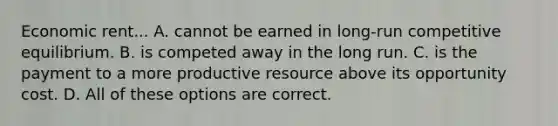 Economic rent... A. cannot be earned in long-run competitive equilibrium. B. is competed away in the long run. C. is the payment to a more productive resource above its opportunity cost. D. All of these options are correct.