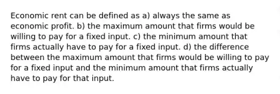 Economic rent can be defined as a) always the same as economic profit. b) the maximum amount that firms would be willing to pay for a fixed input. c) the minimum amount that firms actually have to pay for a fixed input. d) the difference between the maximum amount that firms would be willing to pay for a fixed input and the minimum amount that firms actually have to pay for that input.