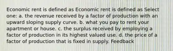 Economic rent is defined as Economic rent is defined as Select one: a. the revenue received by a factor of production with an upward sloping supply curve. b. what you pay to rent your apartment or house. c. the surplus received by employing a factor of production in its highest valued use. d. the price of a factor of production that is fixed in supply. Feedback