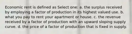 Economic rent is defined as Select one: a. the surplus received by employing a factor of production in its highest valued use. b. what you pay to rent your apartment or house. c. the revenue received by a factor of production with an upward sloping supply curve. d. the price of a factor of production that is fixed in supply.