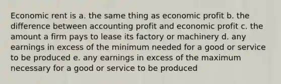 Economic rent is a. the same thing as economic profit b. the difference between accounting profit and economic profit c. the amount a firm pays to lease its factory or machinery d. any earnings in excess of the minimum needed for a good or service to be produced e. any earnings in excess of the maximum necessary for a good or service to be produced