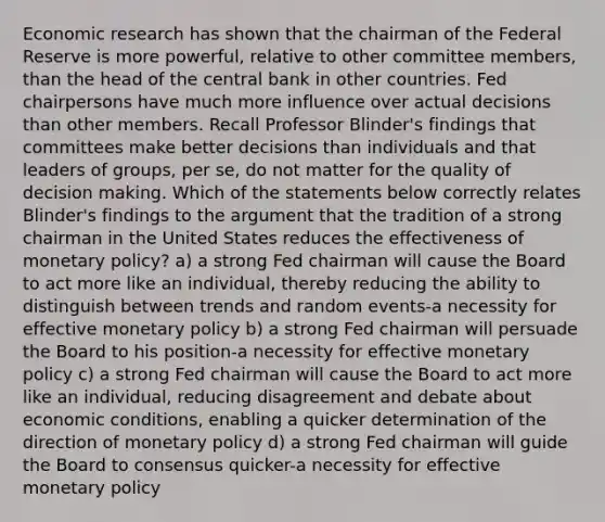 Economic research has shown that the chairman of the Federal Reserve is more​ powerful, relative to other committee​ members, than the head of the central bank in other countries. Fed chairpersons have much more influence over actual decisions than other members. Recall Professor​ Blinder's findings that committees make better decisions than individuals and that leaders of​ groups, per​ se, do not matter for the quality of <a href='https://www.questionai.com/knowledge/kuI1pP196d-decision-making' class='anchor-knowledge'>decision making</a>. Which of the statements below correctly relates​ Blinder's findings to the argument that the tradition of a strong chairman in the United States reduces the effectiveness of monetary​ policy? a) a strong Fed chairman will cause the Board to act more like an individual, thereby reducing the ability to distinguish between trends and random events-a necessity for effective <a href='https://www.questionai.com/knowledge/kEE0G7Llsx-monetary-policy' class='anchor-knowledge'>monetary policy</a> b) a strong Fed chairman will persuade the Board to his position-a necessity for effective monetary policy c) a strong Fed chairman will cause the Board to act more like an individual, reducing disagreement and debate about economic conditions, enabling a quicker determination of the direction of monetary policy d) a strong Fed chairman will guide the Board to consensus quicker-a necessity for effective monetary policy