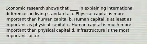 Economic research shows that ____ in explaining international differences in living standards. a. Physical capital is more important than human capital b. Human capital is at least as important as physical capital c. Human capital is much more important than physical capital d. Infrastructure is the most important factor