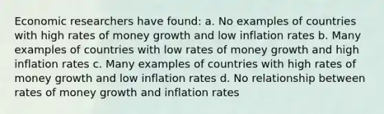 Economic researchers have found: a. No examples of countries with high rates of money growth and low inflation rates b. Many examples of countries with low rates of money growth and high inflation rates c. Many examples of countries with high rates of money growth and low inflation rates d. No relationship between rates of money growth and inflation rates