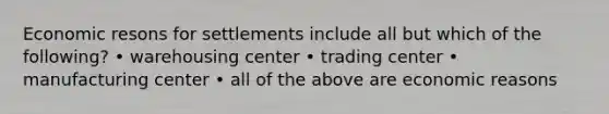 Economic resons for settlements include all but which of the following? • warehousing center • trading center • manufacturing center • all of the above are economic reasons