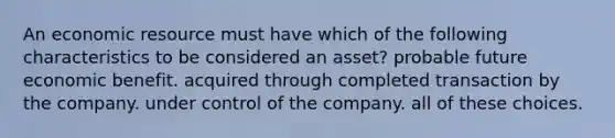 An economic resource must have which of the following characteristics to be considered an asset? probable future economic benefit. acquired through completed transaction by the company. under control of the company. all of these choices.