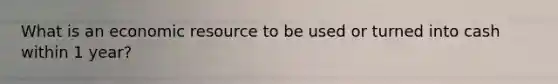 What is an economic resource to be used or turned into cash within 1 year?