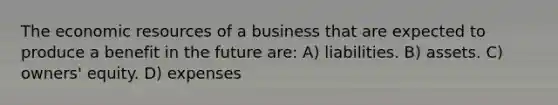 The economic resources of a business that are expected to produce a benefit in the future are: A) liabilities. B) assets. C) owners' equity. D) expenses