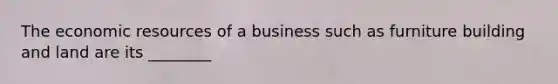 The economic resources of a business such as furniture building and land are its ________