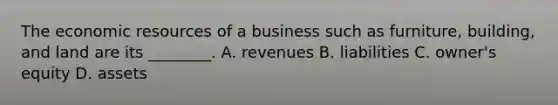 The economic resources of a business such as furniture, building, and land are its ________. A. revenues B. liabilities C. owner's equity D. assets