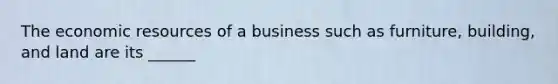 The economic resources of a business such as furniture, building, and land are its ______