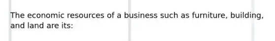 The economic resources of a business such as furniture, building, and land are its: