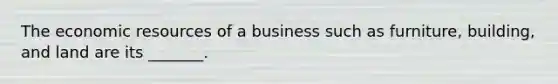 The economic resources of a business such as furniture, building, and land are its _______.