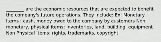 ________ are the economic resources that are expected to benefit the company's future operations. They include: Ex: Monetary Items : cash, money owed to the company by customers Non monetary, physical items: inventories, land, building, equipment Non Physical Items: rights, trademarks, copyright