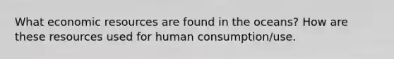 What economic resources are found in the oceans? How are these resources used for human consumption/use.