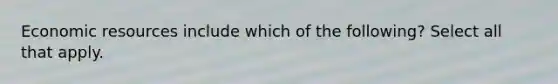 Economic resources include which of the following? Select all that apply.