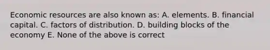 Economic resources are also known as: A. elements. B. financial capital. C. factors of distribution. D. building blocks of the economy E. None of the above is correct