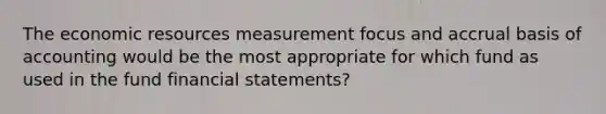 The economic resources measurement focus and accrual basis of accounting would be the most appropriate for which fund as used in the fund financial statements?