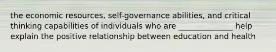 the economic resources, self-governance abilities, and critical thinking capabilities of individuals who are ______________ help explain the positive relationship between education and health