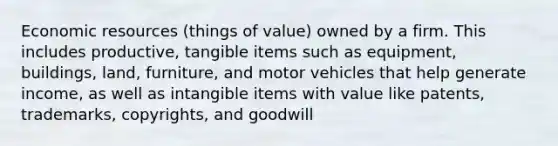 Economic resources (things of value) owned by a firm. This includes productive, tangible items such as equipment, buildings, land, furniture, and motor vehicles that help generate income, as well as intangible items with value like patents, trademarks, copyrights, and goodwill