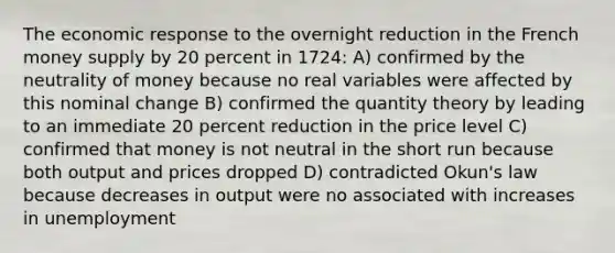 The economic response to the overnight reduction in the French money supply by 20 percent in 1724: A) confirmed by the neutrality of money because no real variables were affected by this nominal change B) confirmed the quantity theory by leading to an immediate 20 percent reduction in the price level C) confirmed that money is not neutral in the short run because both output and prices dropped D) contradicted Okun's law because decreases in output were no associated with increases in unemployment