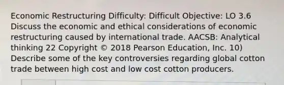 Economic Restructuring Difficulty: Difficult Objective: LO 3.6 Discuss the economic and ethical considerations of economic restructuring caused by international trade. AACSB: Analytical thinking 22 Copyright © 2018 Pearson Education, Inc. 10) Describe some of the key controversies regarding global cotton trade between high cost and low cost cotton producers.