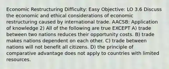 Economic Restructuring Difficulty: Easy Objective: LO 3.6 Discuss the economic and ethical considerations of economic restructuring caused by international trade. AACSB: Application of knowledge 2) All of the following are true EXCEPT A) trade between two nations reduces their opportunity costs. B) trade makes nations dependent on each other. C) trade between nations will not benefit all citizens. D) the principle of comparative advantage does not apply to countries with limited resources.